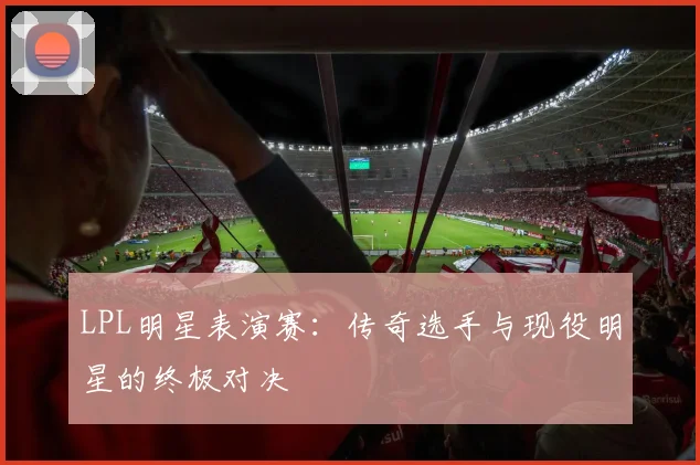 LPL明星表演赛：传奇选手与现役明星的终极对决