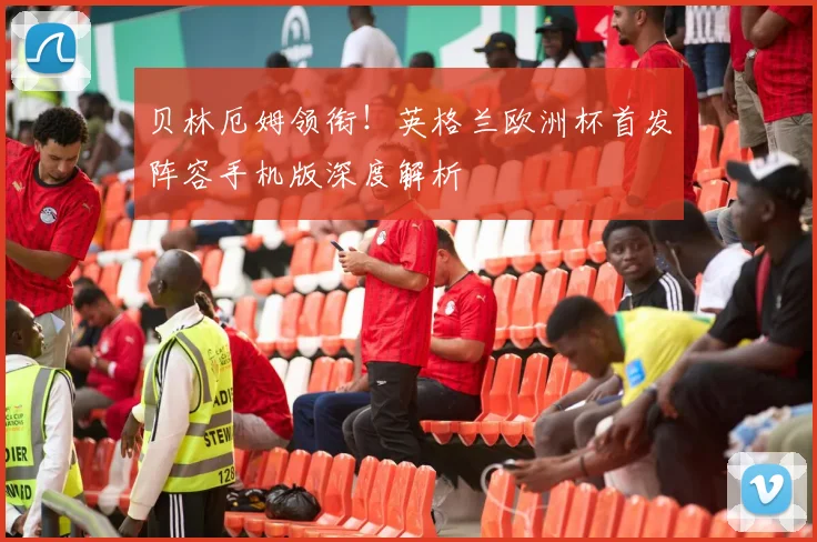 贝林厄姆领衔！英格兰欧洲杯首发阵容手机版深度解析