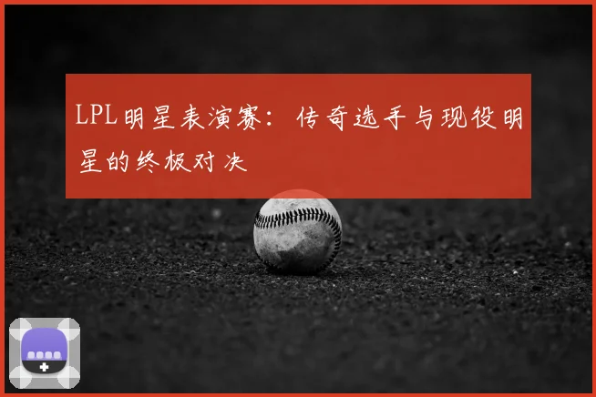 LPL明星表演赛：传奇选手与现役明星的终极对决