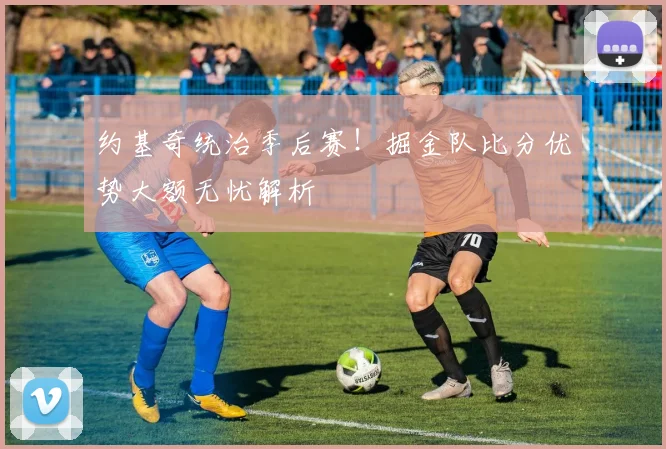 约基奇统治季后赛！掘金队比分优势大额无忧解析