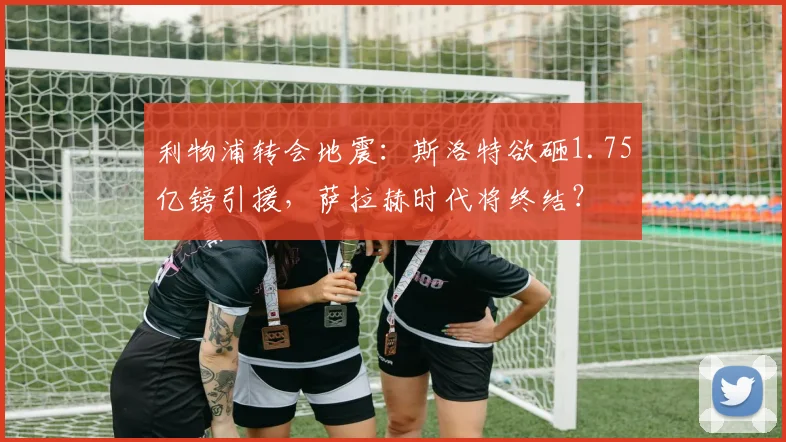 利物浦转会地震：斯洛特欲砸1.75亿镑引援，萨拉赫时代将终结？