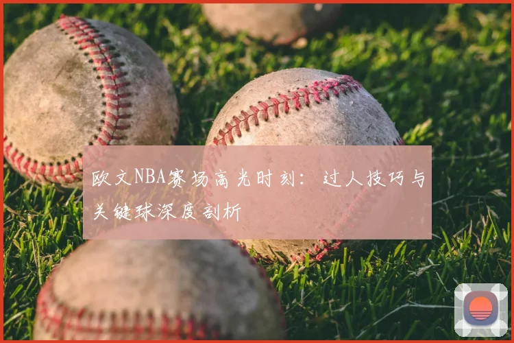 欧文NBA赛场高光时刻:过人技巧与关键球深度剖析