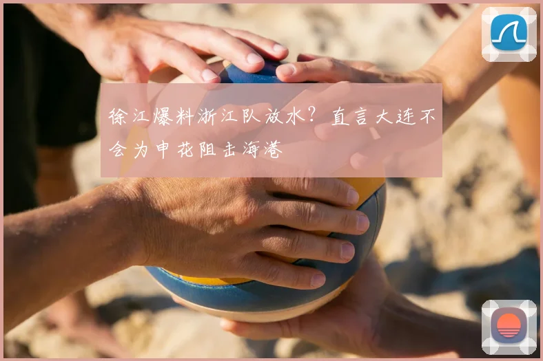 徐江爆料浙江队放水？直言大连不会为申花阻击海港