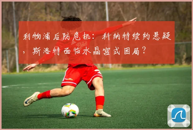 利物浦后防危机：科纳特续约悬疑，斯洛特面临水晶宫式困局？