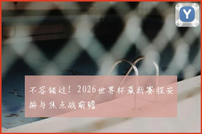 不容错过！2026世界杯最新赛程安排与焦点战前瞻
