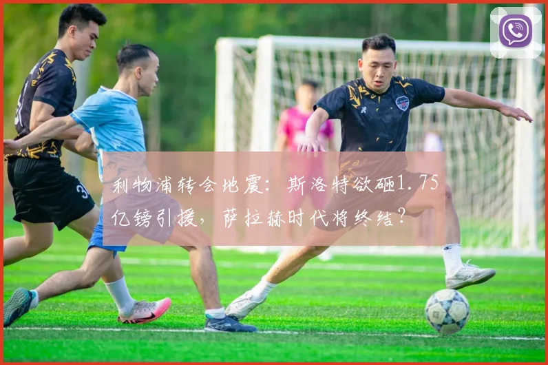 利物浦转会地震：斯洛特欲砸1.75亿镑引援，萨拉赫时代将终结？