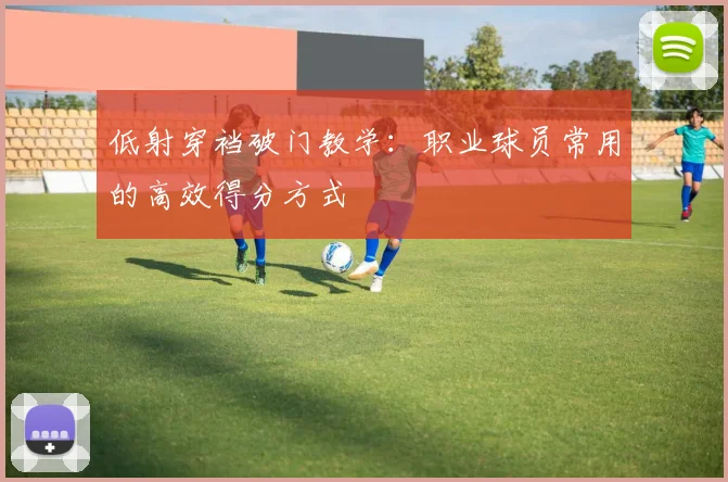 低射穿裆破门教学:职业球员常用的高效得分方式